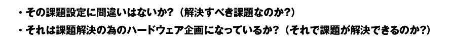 その課題設定に間違いはないか？（解決すべき課題なのか？）/ それは課題解決の為のハードウェア企画になっているか？（それで課題が解決できるのか？）